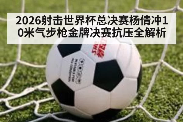 2026射击世界杯总决赛杨倩冲10米气步枪金牌决赛抗压全解析