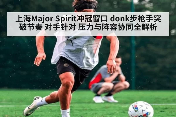 上海Major Spirit冲冠窗口 donk步枪手突破节奏 对手针对 压力与阵容协同全解析